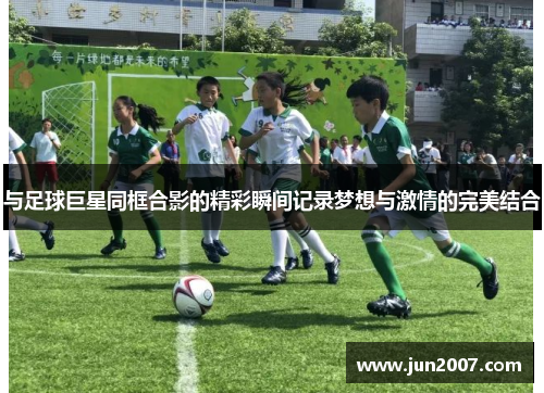 与足球巨星同框合影的精彩瞬间记录梦想与激情的完美结合