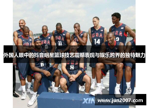 外国人眼中的抖音明星篮球技艺震撼表现与娱乐跨界的独特魅力