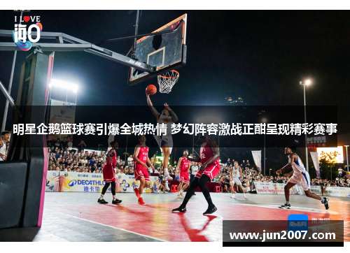 明星企鹅篮球赛引爆全城热情 梦幻阵容激战正酣呈现精彩赛事