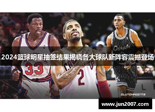 2024篮球明星抽签结果揭晓各大球队新阵容震撼登场
