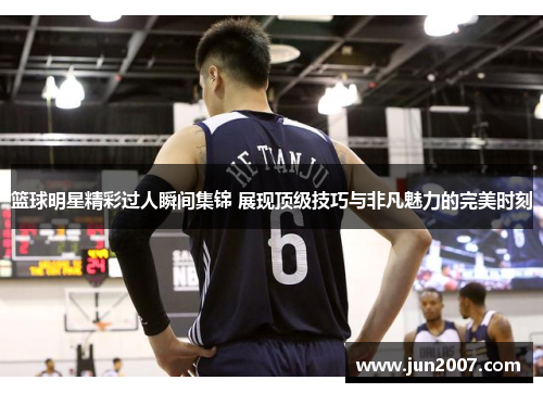 篮球明星精彩过人瞬间集锦 展现顶级技巧与非凡魅力的完美时刻