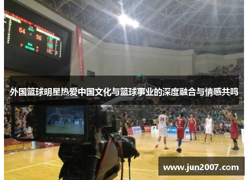 外国篮球明星热爱中国文化与篮球事业的深度融合与情感共鸣